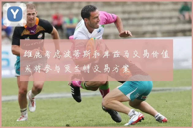 雄鹿考虑波蒂斯和库兹马交易价值或将参与莫兰特交易方案