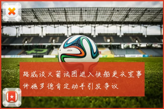 路威谈火箭试图进入快船更衣室事件施罗德肯定动手引发争议