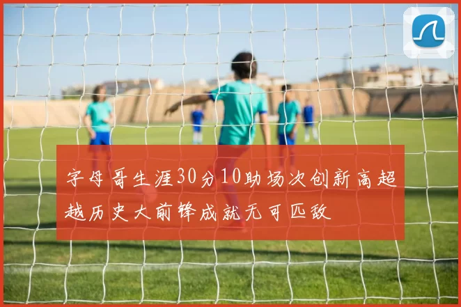 字母哥生涯30分10助场次创新高超越历史大前锋成就无可匹敌
