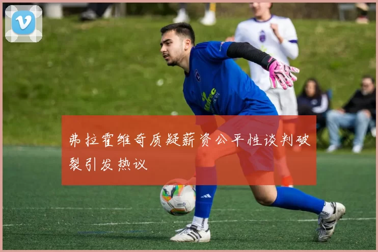 弗拉霍维奇质疑薪资公平性谈判破裂引发热议