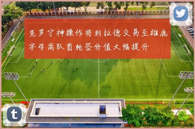 克罗宁神操作将利拉德交易至雄鹿字母离队首轮签价值大幅提升