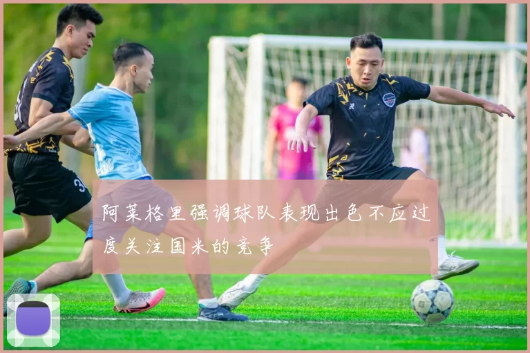 阿莱格里强调球队表现出色不应过度关注国米的竞争