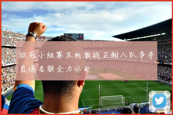 欧冠小组赛末轮激战正酣八队争夺直通名额全力以赴
