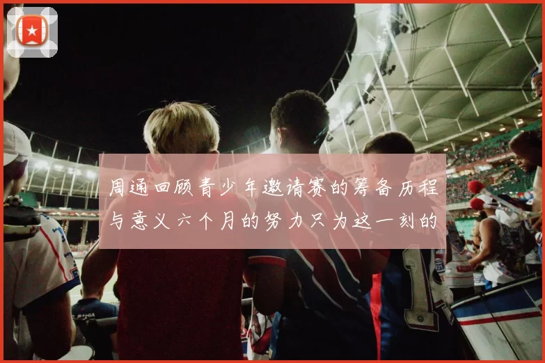 周通回顾青少年邀请赛的筹备历程与意义六个月的努力只为这一刻的精彩